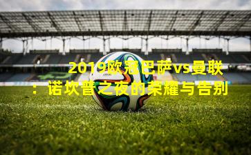 2019欧冠巴萨vs曼联：诺坎普之夜的荣耀与告别