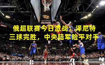 俄超联赛今日激战：泽尼特三球完胜，中央陆军险平对手