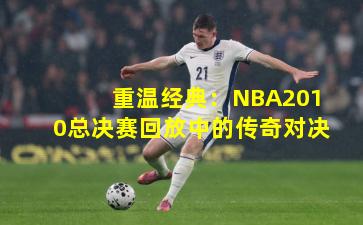 重温经典:NBA2010总决赛回放中的传奇对决