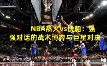 NBA热火vs快船:强强对话的战术博弈与巨星对决