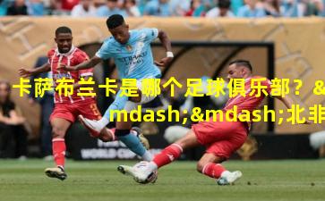 卡萨布兰卡是哪个足球俱乐部?——北非足坛的绿色传奇