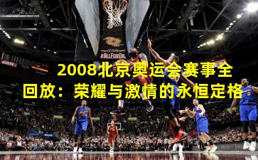2008北京奥运会赛事全回放:荣耀与激情的永恒定格