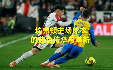 埃弗顿主场球衣的蓝色传承与革新