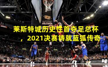 莱斯特城历史性首夺足总杯,2021决赛铸就蓝狐传奇