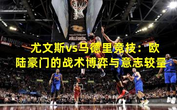 尤文斯vs马德里竞技：欧陆豪门的战术博弈与意志较量