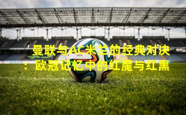 曼联与AC米兰的经典对决:欧冠记忆中的红魔与红黑