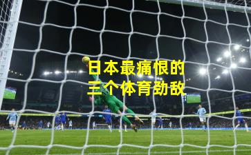 日本最痛恨的三个体育劲敌